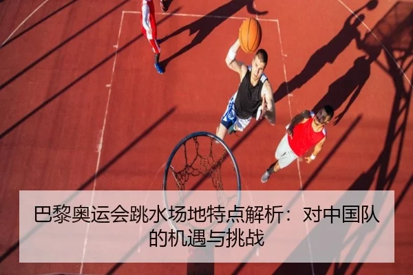 巴黎奥运会跳水场地特点解析：对中国队的机遇与挑战