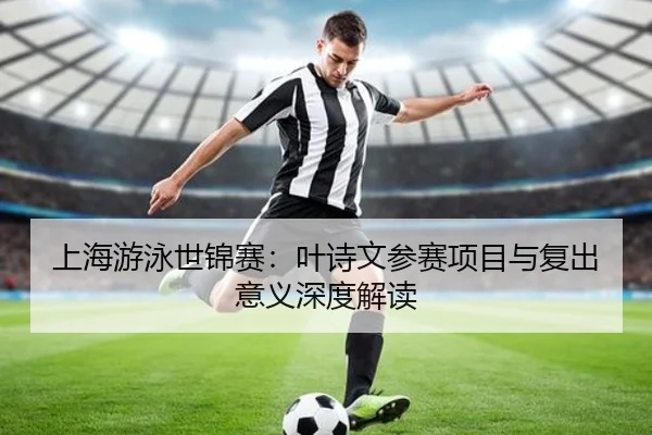 上海游泳世锦赛：叶诗文参赛项目与复出意义深度解读